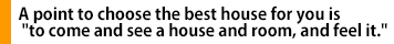 A point to choose the best house for you is "to come and see a house and room, and feel it."