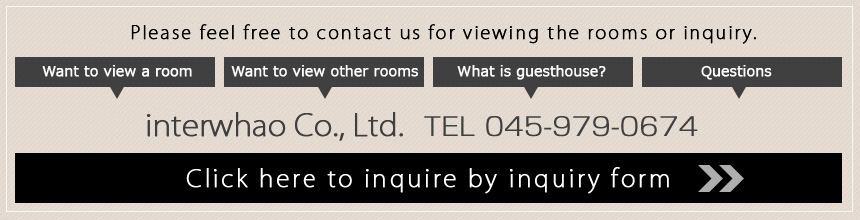 Please feel free to contact us for viewing the rooms or inquiry. Want to view a room・Want to view other rooms・What is guesthouse?・Questions interwhao Co., Ltd.　TEL 045-979-0674　Click here to inquire by inquiry form