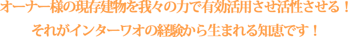 オーナー様の現存建物を我々の力で有効活用させ活性させる！それがインターワオの経験から生まれる知恵です！